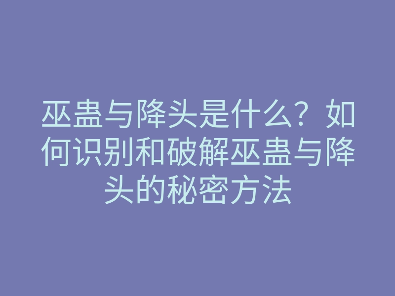 巫蛊与降头是什么?如何识别和破解巫蛊与降头的秘密方法