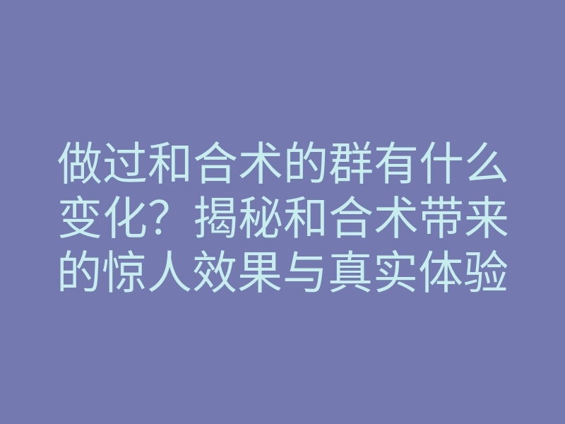 做过和合术的群有什么变化?揭秘和合术带来的惊人效果与真实体验