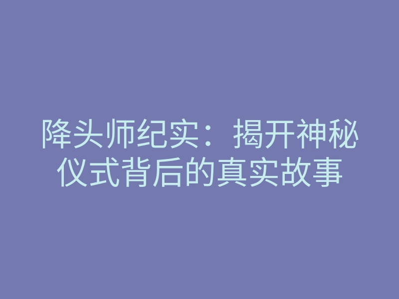 降头师纪实:揭开神秘仪式背后的真实故事