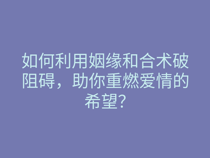 如何利用姻缘和合术破阻碍,助你重燃爱情的希望?