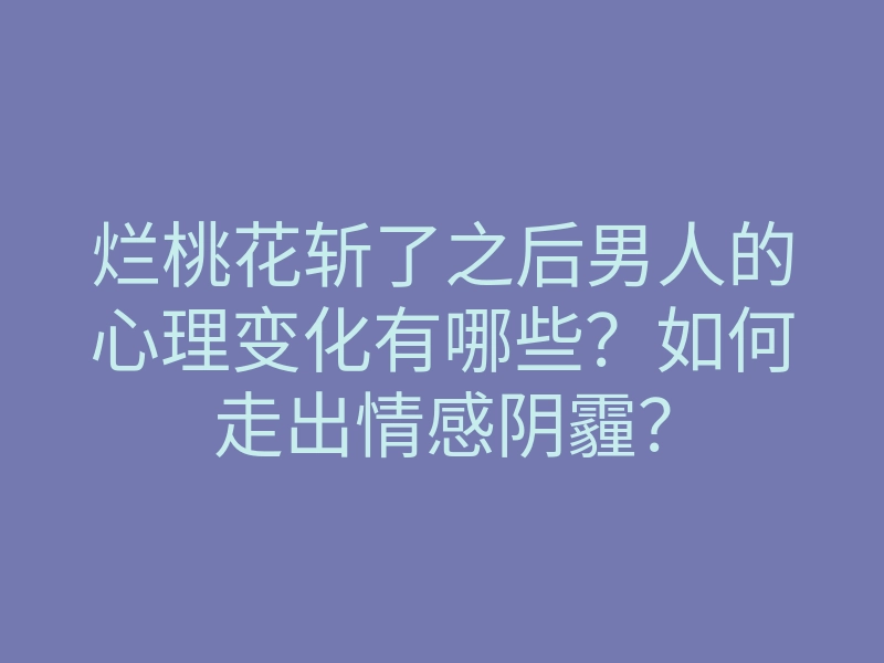 烂桃花斩了之后男人的心理变化有哪些？如何走出情感阴霾？