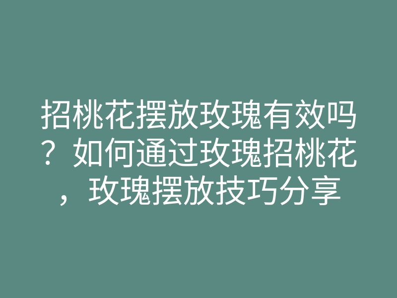 招桃花摆放玫瑰有效吗?如何通过玫瑰招桃花,玫瑰摆放技巧分享