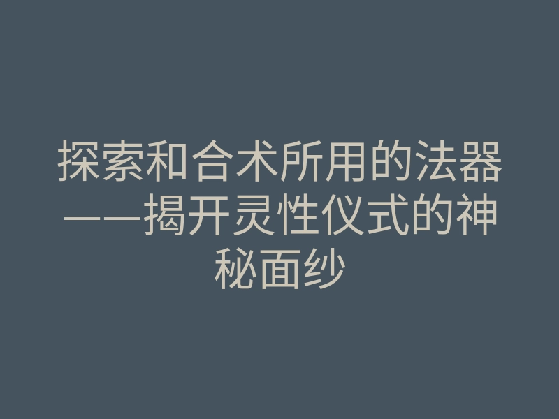 探索和合术所用的法器——揭开灵性仪式的神秘面纱