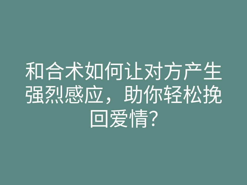 和合术如何让对方产生强烈感应,助你轻松挽回爱情?