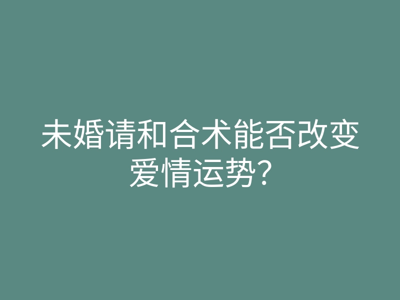 未婚请和合术能否改变爱情运势?
