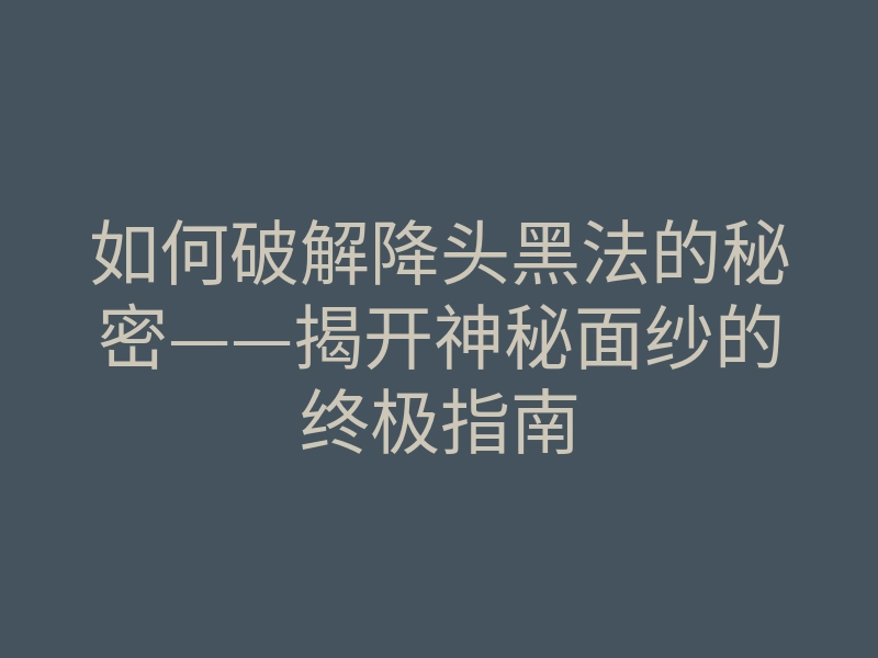 如何破解降头黑法的秘密——揭开神秘面纱的终极指南