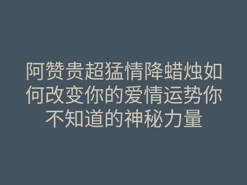 阿赞贵超猛情降蜡烛如何改变你的爱情运势你不知道的神秘力量
