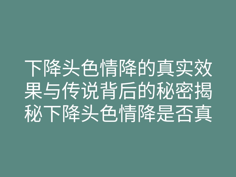 下降头色情降的真实效果与传说背后的秘密揭秘下降头色情降是否真的有效