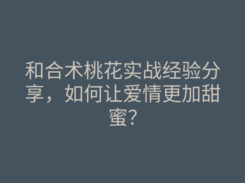 和合术桃花实战经验分享,如何让爱情更加甜蜜?