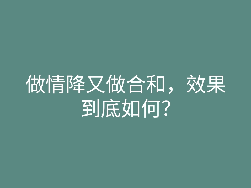 做情降又做合和,效果到底如何?