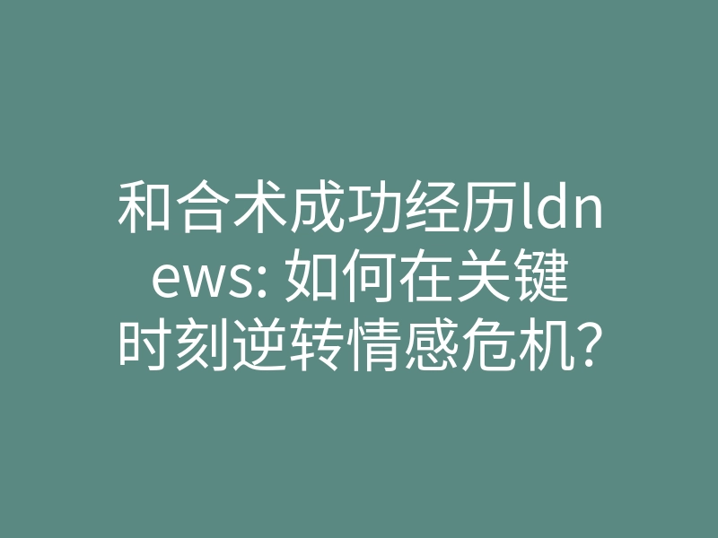 和合术成功经历ldnews: 如何在关键时刻逆转情感危机?