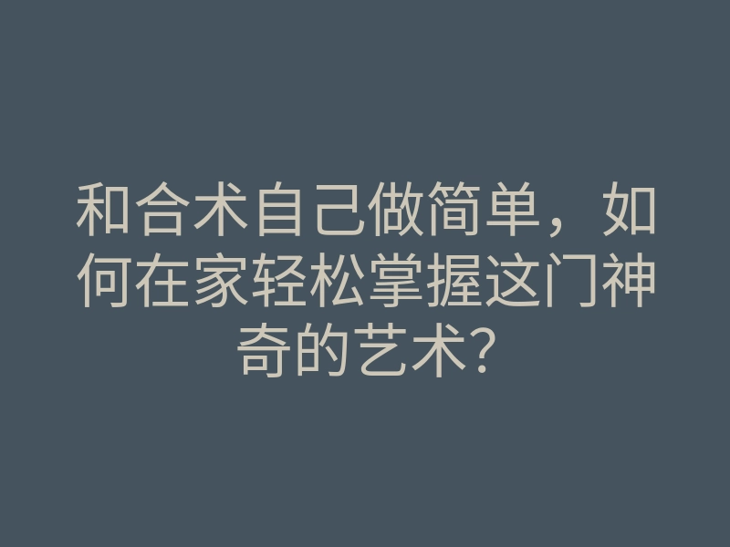 和合术自己做简单,如何在家轻松掌握这门神奇的艺术?