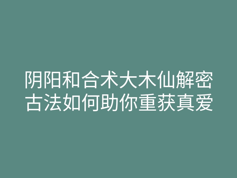 阴阳和合术大木仙解密古法如何助你重获真爱