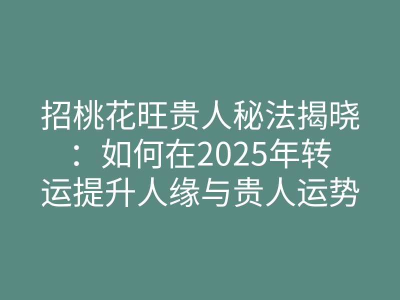 招桃花旺贵人秘法揭晓：如何在2025年转运提升人缘与贵人运势？