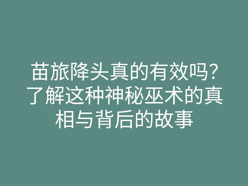 苗旅降头真的有效吗?了解这种神秘巫术的真相与背后的故事