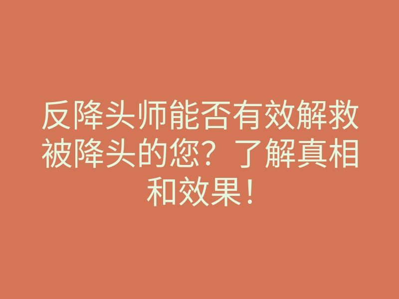 反降头师能否有效解救被降头的您?了解真相和效果!