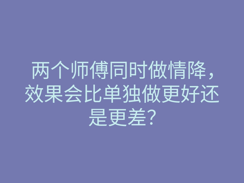 两个师傅同时做情降,效果会比单独做更好还是更差?