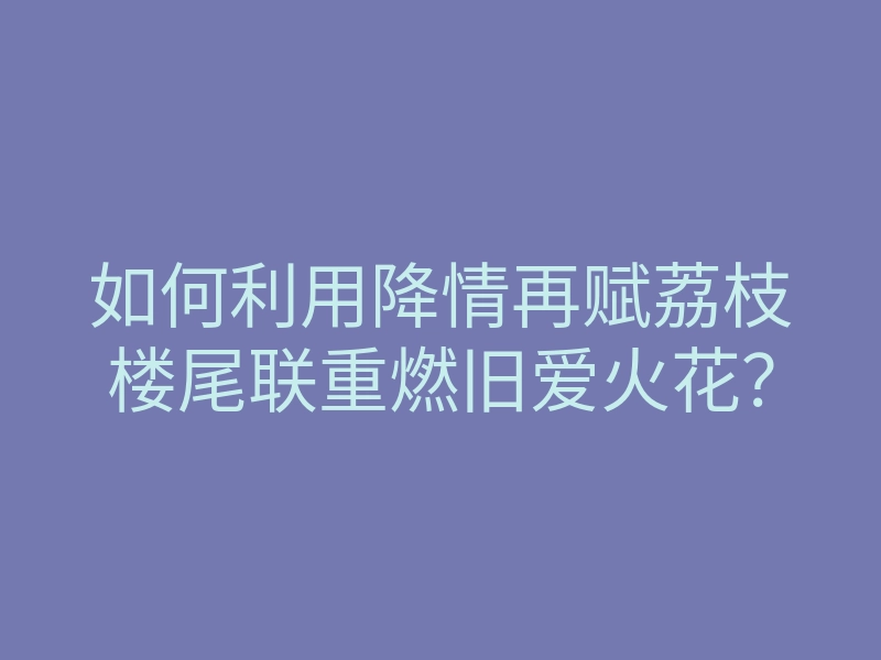 如何利用降情再赋荔枝楼尾联重燃旧爱火花？