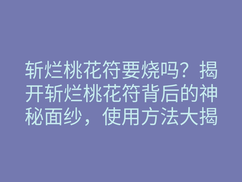 斩烂桃花符要烧吗？揭开斩烂桃花符背后的神秘面纱，使用方法大揭秘
