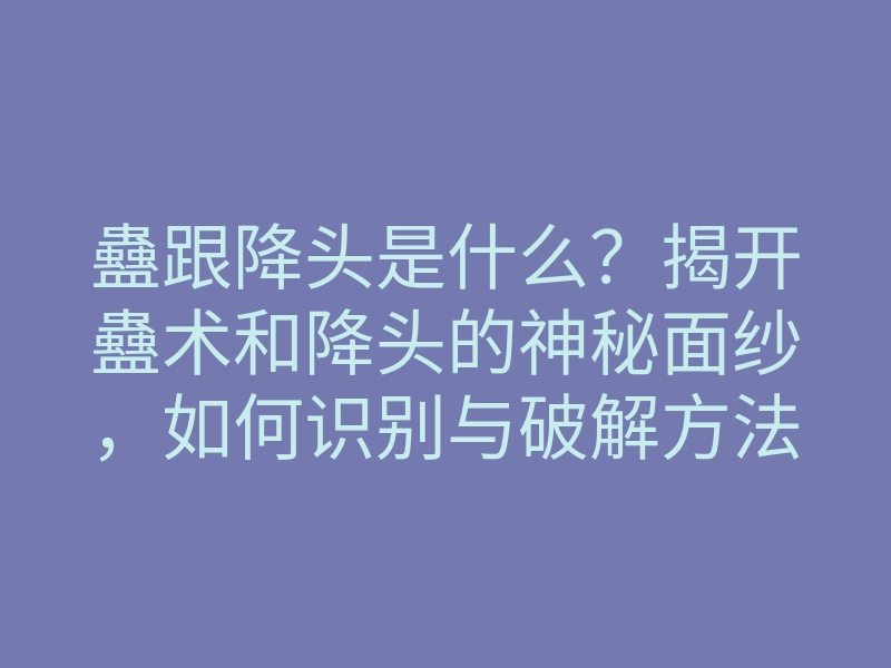 蠱跟降头是什么？揭开蠱术和降头的神秘面纱，如何识别与破解方法