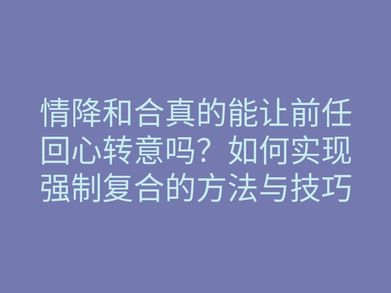 情降和合真的能让前任回心转意吗?如何实现强制复合的方法与技巧