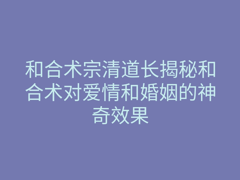 和合术宗清道长揭秘和合术对爱情和婚姻的神奇效果