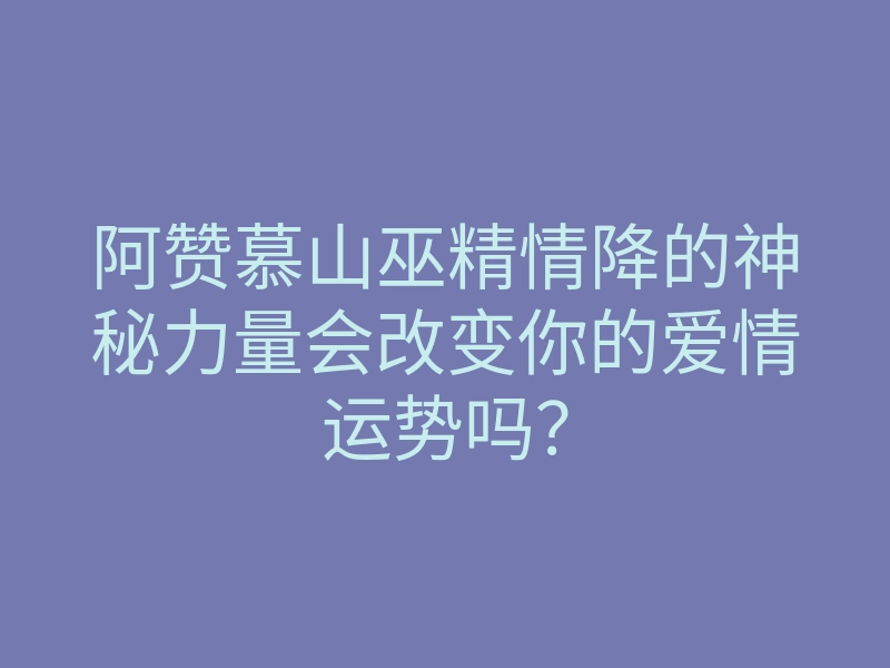 阿赞慕山巫精情降的神秘力量会改变你的爱情运势吗?