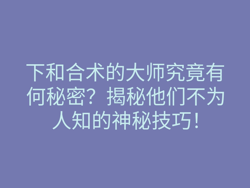 下和合术的大师究竟有何秘密?揭秘他们不为人知的神秘技巧!