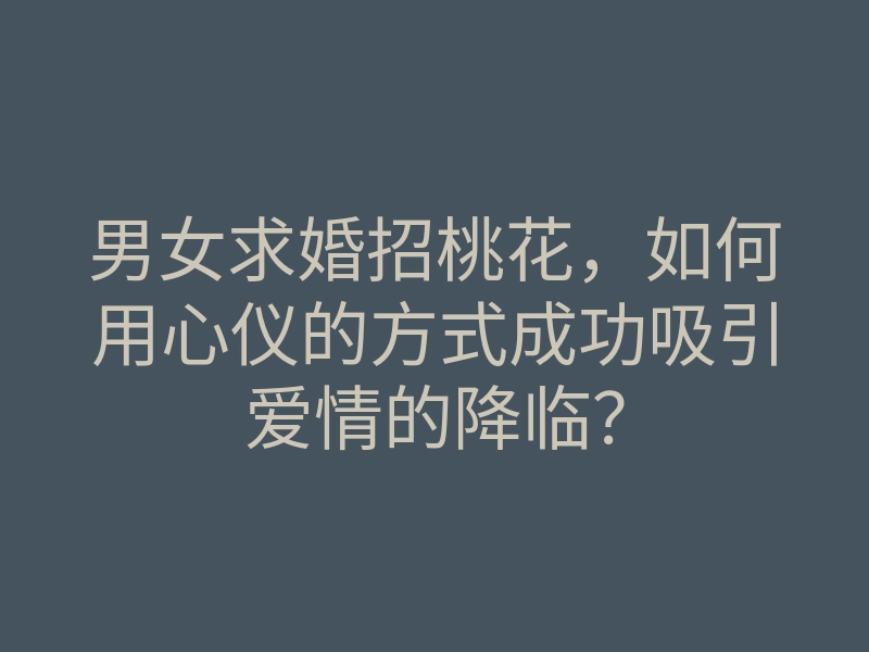 男女求婚招桃花,如何用心仪的方式成功吸引爱情的降临?