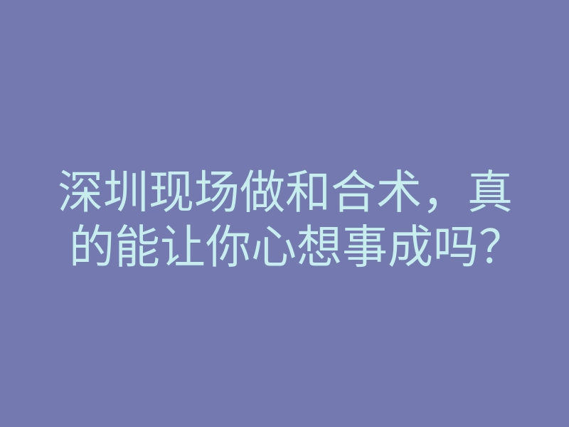 深圳现场做和合术,真的能让你心想事成吗?