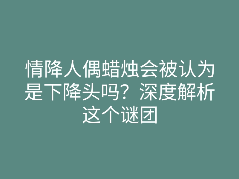 情降人偶蜡烛会被认为是下降头吗?深度解析这个谜团