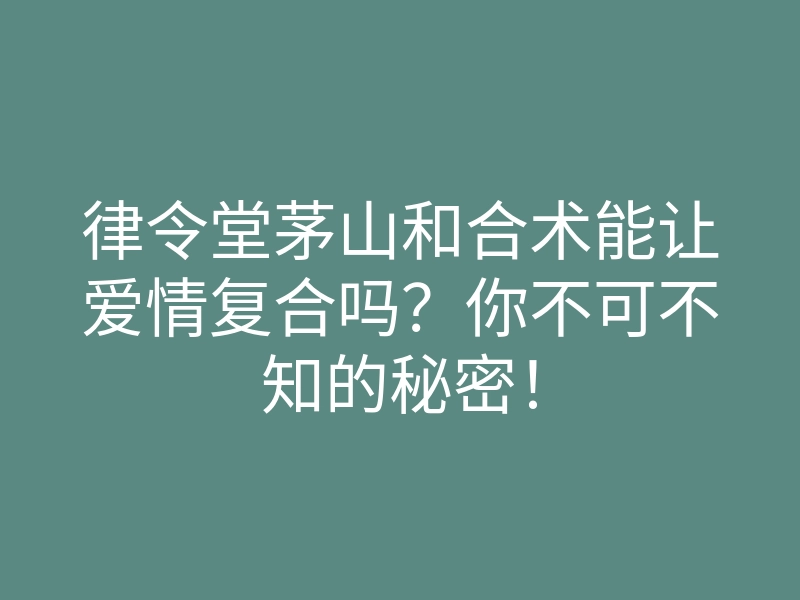 律令堂茅山和合术能让爱情复合吗?你不可不知的秘密!