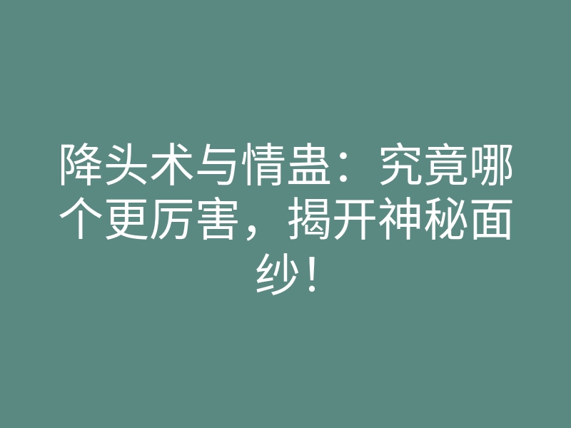 降头术与情蛊:究竟哪个更厉害,揭开神秘面纱!