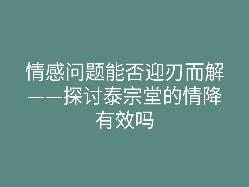 情感问题能否迎刃而解——探讨泰宗堂的情降有效吗