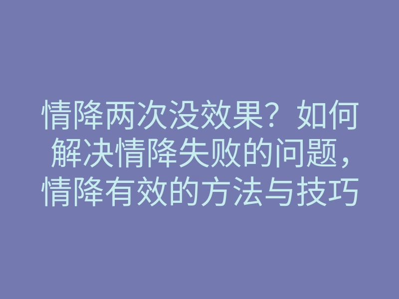 情降两次没效果?如何解决情降失败的问题,情降有效的方法与技巧
