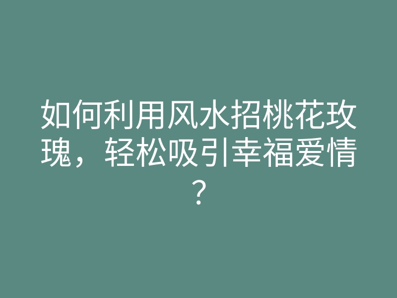 如何利用风水招桃花玫瑰，轻松吸引幸福爱情？