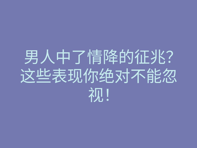 男人中了情降的征兆？这些表现你绝对不能忽视！
