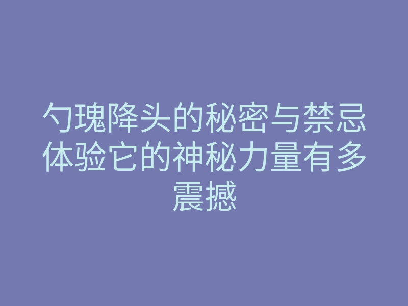 勺瑰降头的秘密与禁忌体验它的神秘力量有多震撼