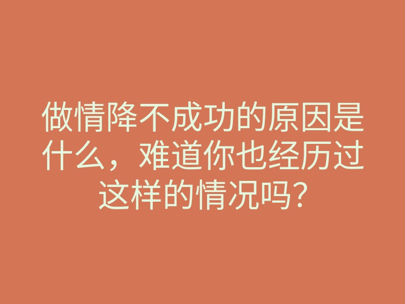 做情降不成功的原因是什么,难道你也经历过这样的情况吗?