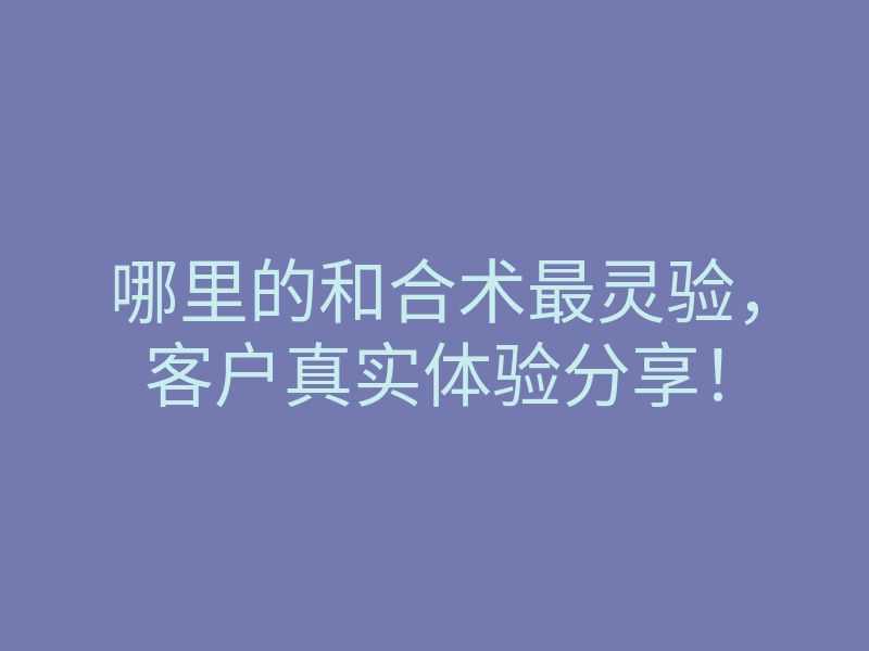 哪里的和合术最灵验，客户真实体验分享！