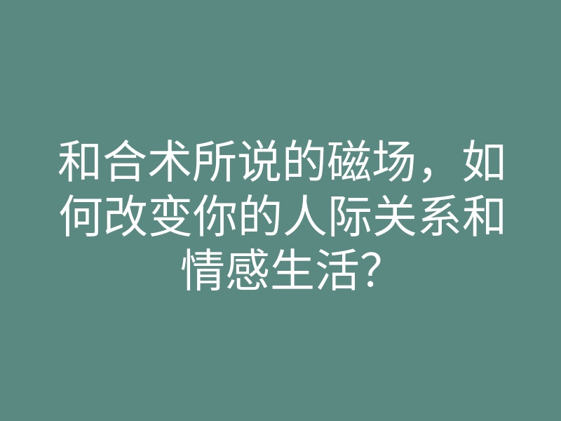和合术所说的磁场,如何改变你的人际关系和情感生活?