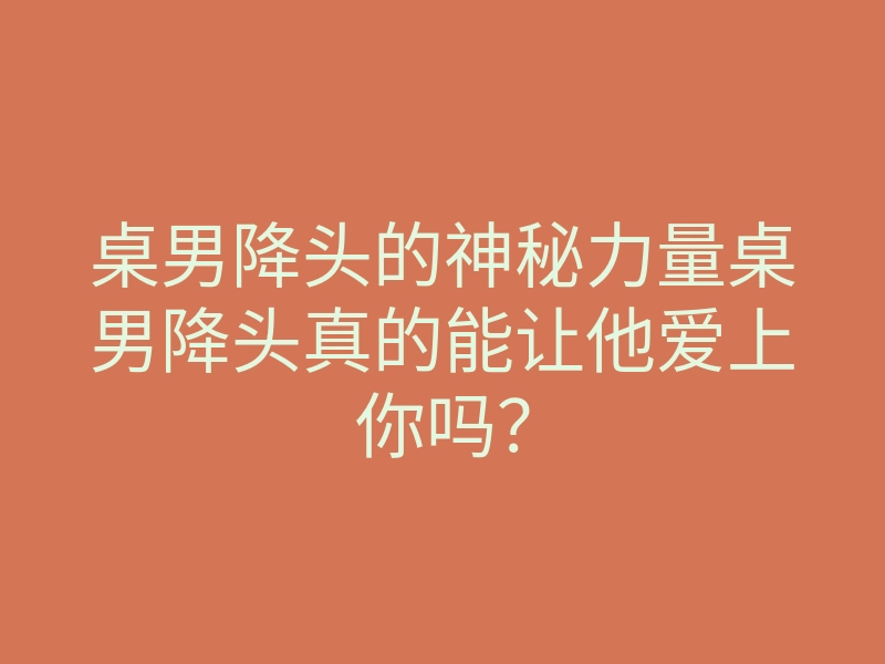 桌男降头的神秘力量桌男降头真的能让他爱上你吗？