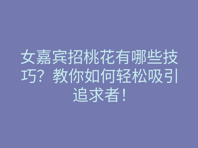 女嘉宾招桃花有哪些技巧?教你如何轻松吸引追求者!