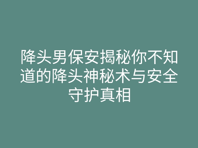 降头男保安揭秘你不知道的降头神秘术与安全守护真相
