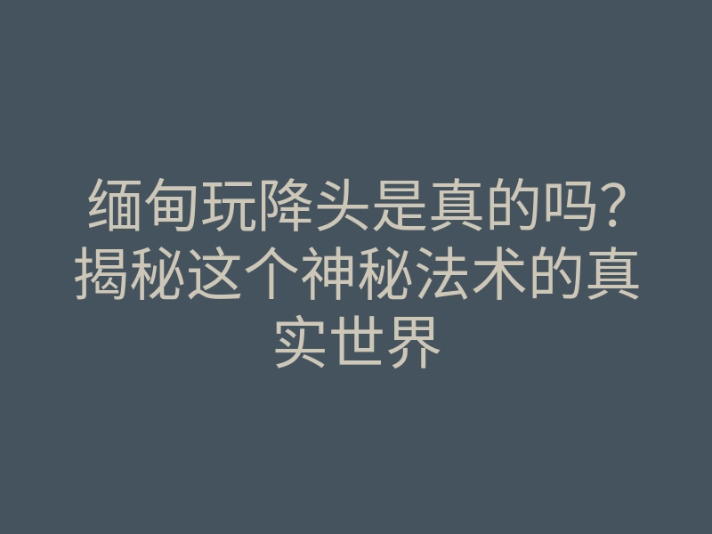 缅甸玩降头是真的吗?揭秘这个神秘法术的真实世界