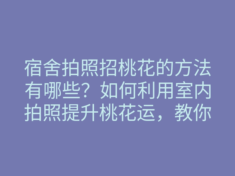 宿舍拍照招桃花的方法有哪些?如何利用室内拍照提升桃花运,教你拍出吸引爱情的照片