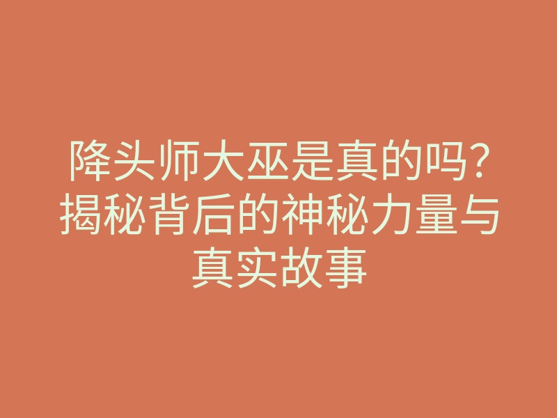 降头师大巫是真的吗?揭秘背后的神秘力量与真实故事