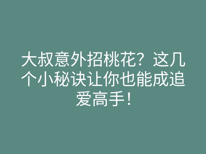 大叔意外招桃花?这几个小秘诀让你也能成追爱高手!