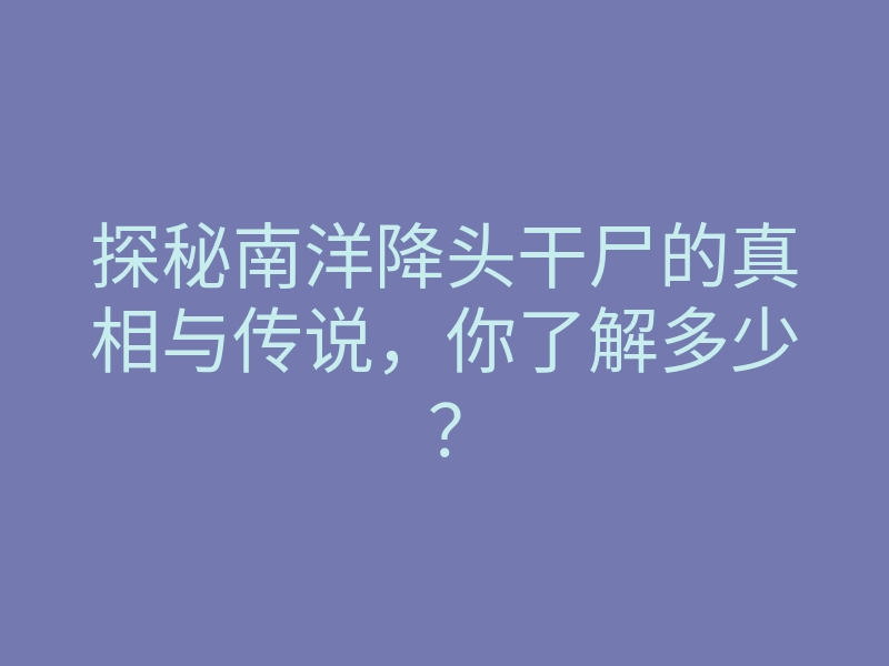 探秘南洋降头干尸的真相与传说,你了解多少?