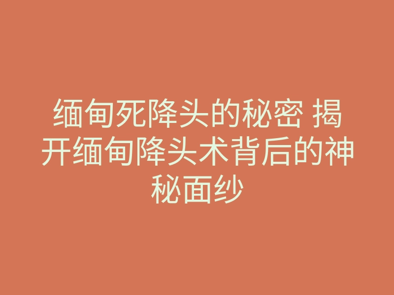 缅甸死降头的秘密 揭开缅甸降头术背后的神秘面纱